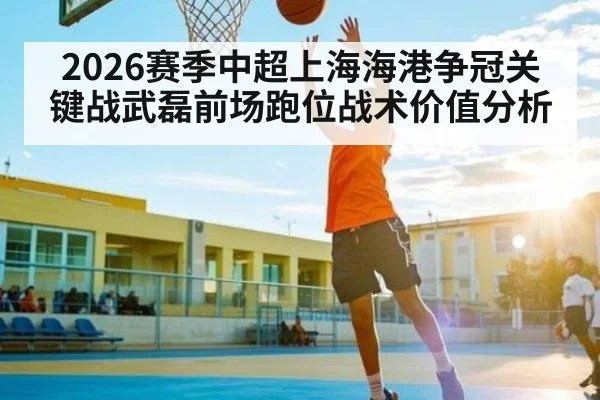 2026赛季中超上海海港争冠关键战武磊前场跑位战术价值分析