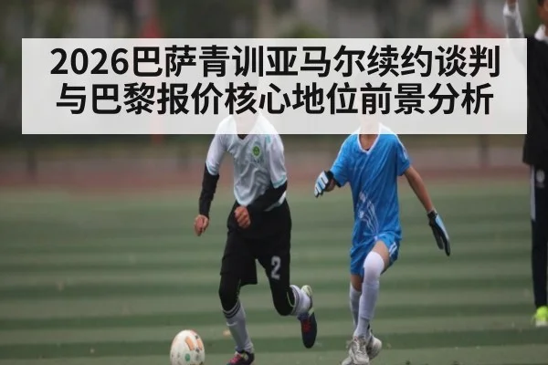 2026巴萨青训亚马尔续约谈判与巴黎报价核心地位前景分析