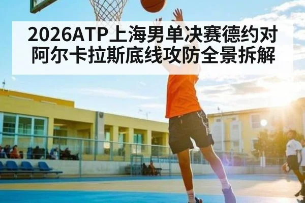 2026ATP上海男单决赛德约对阿尔卡拉斯底线攻防全景拆解