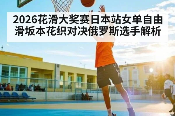 2026花滑大奖赛日本站女单自由滑坂本花织对决俄罗斯选手解析