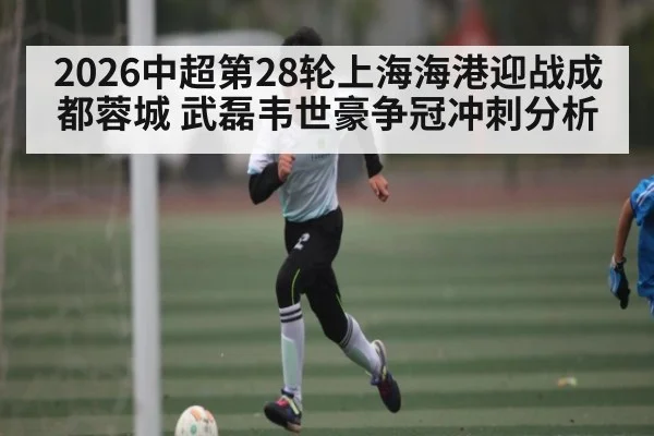 2026中超第28轮上海海港迎战成都蓉城 武磊韦世豪争冠冲刺分析